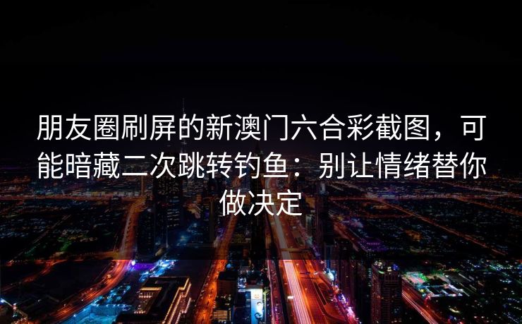 朋友圈刷屏的新澳门六合彩截图，可能暗藏二次跳转钓鱼：别让情绪替你做决定