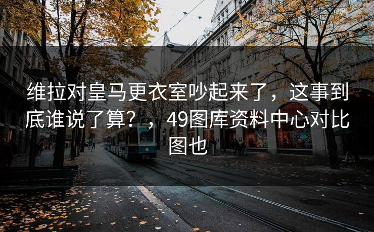维拉对皇马更衣室吵起来了,这事到底谁说了算?,49图库资料中心对比图也 维拉对皇马更衣室吵起来了,这事到底谁说了算?,49图库资料中心对比图也