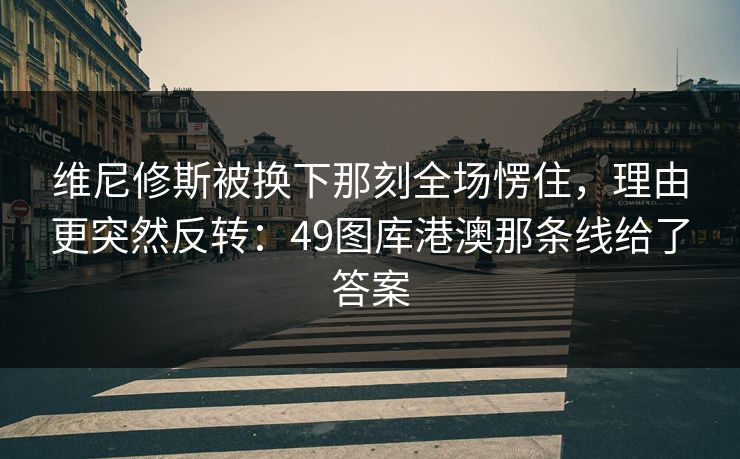 维尼修斯被换下那刻全场愣住,理由更突然反转:49图库港澳那条线给了答案 维尼修斯被换下那刻全场愣住,理由更突然反转:49图库港澳那条线给了答案