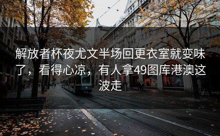 解放者杯夜尤文半场回更衣室就变味了,看得心凉,有人拿49图库港澳这波走 解放者杯夜尤文半场回更衣室就变味了,看得心凉,有人拿49图库港澳这波走