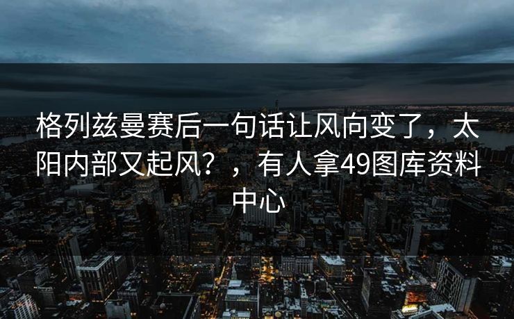 格列兹曼赛后一句话让风向变了，太阳内部又起风？，有人拿49图库资料中心