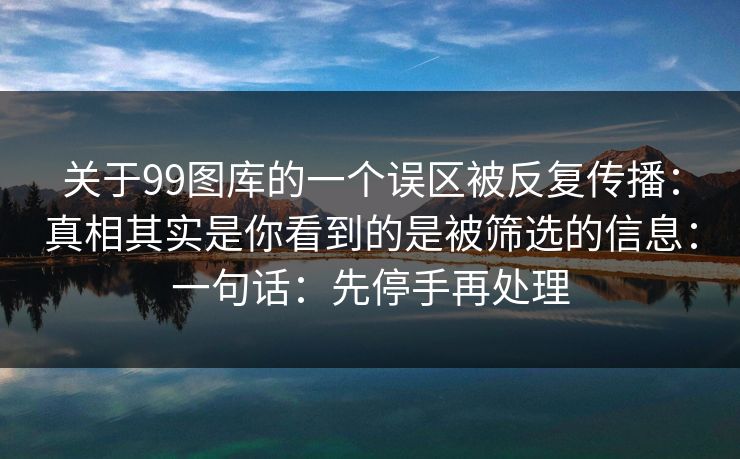 关于99图库的一个误区被反复传播：真相其实是你看到的是被筛选的信息：一句话：先停手再处理