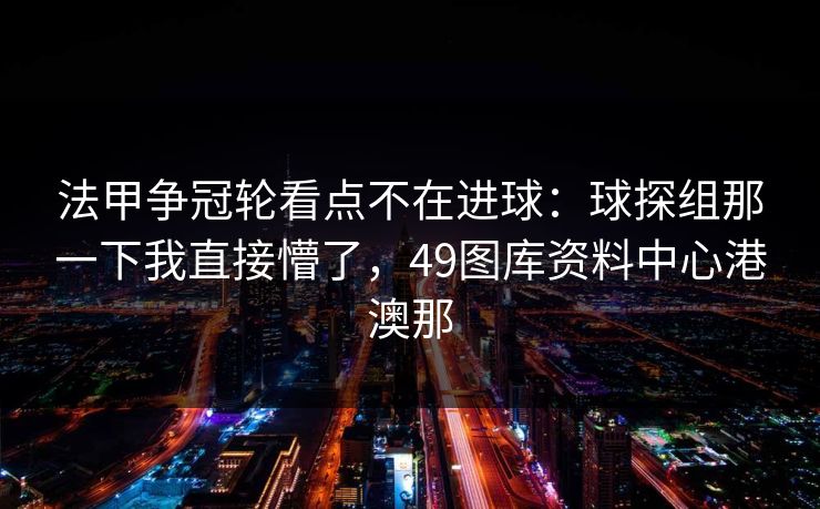 法甲争冠轮看点不在进球：球探组那一下我直接懵了，49图库资料中心港澳那