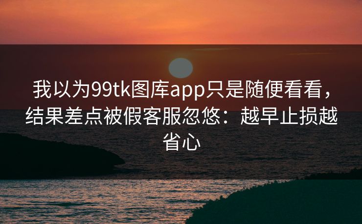 我以为99tk图库app只是随便看看，结果差点被假客服忽悠：越早止损越省心