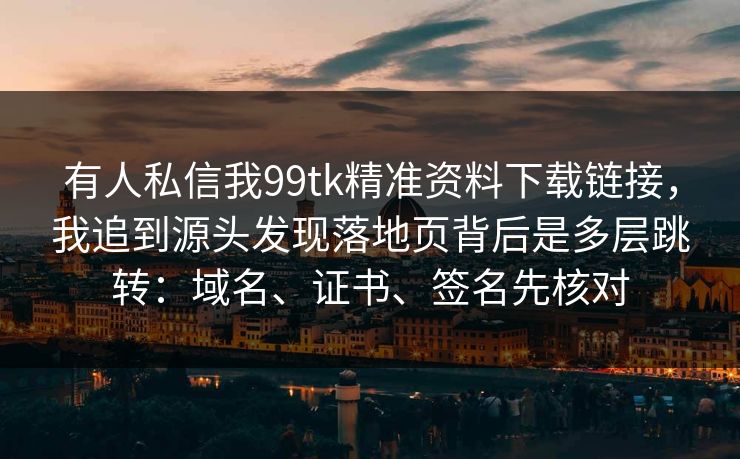 有人私信我99tk精准资料下载链接，我追到源头发现落地页背后是多层跳转：域名、证书、签名先核对
